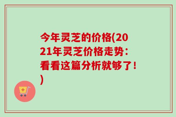 今年灵芝的价格(2021年灵芝价格走势：看看这篇分析就够了！)