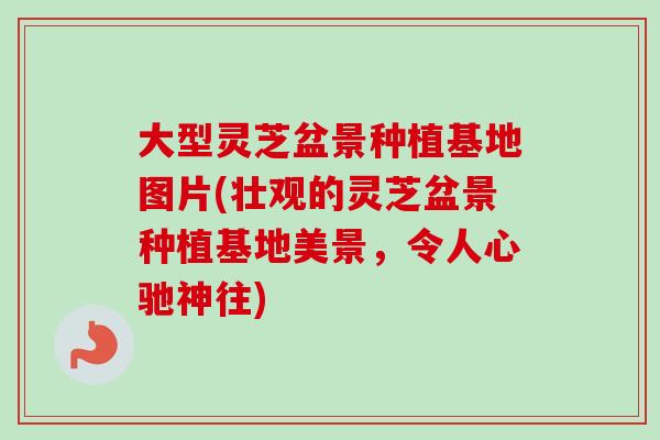 大型灵芝盆景种植基地图片(壮观的灵芝盆景种植基地美景，令人心驰神往)