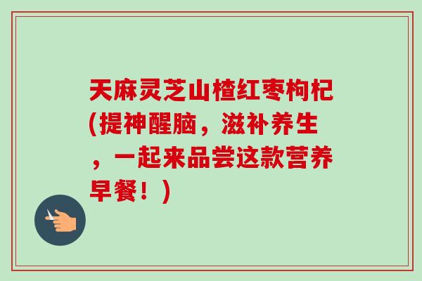 天麻灵芝山楂红枣枸杞(提神醒脑,滋补养生,一起来品尝这款营养早餐!) 天麻灵芝山楂红枣枸杞(提神醒脑,滋补养生,一起来品尝这款营养早餐!)