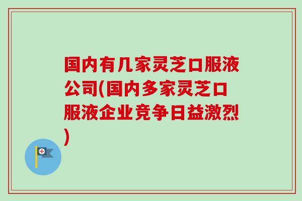 国内有几家灵芝口服液公司(国内多家灵芝口服液企业竞争日益激烈)