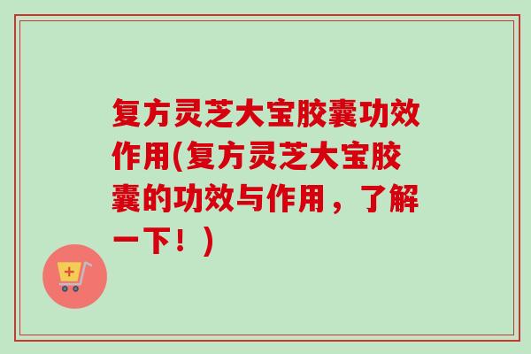 复方灵芝大宝胶囊功效作用(复方灵芝大宝胶囊的功效与作用，了解一下！)