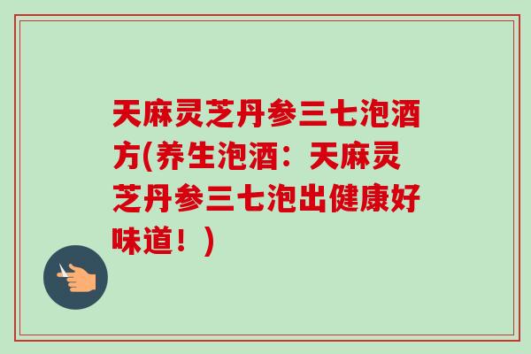 天麻灵芝丹参三七泡酒方(养生泡酒:天麻灵芝丹参三七泡出健康好味道!) 天麻灵芝丹参三七泡酒方(养生泡酒:天麻灵芝丹参三七泡出健康好味道!)