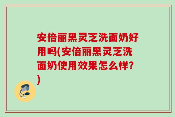 安倍丽黑灵芝洗面奶好用吗(安倍丽黑灵芝洗面奶使用效果怎么样？)