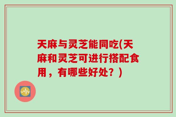 天麻与灵芝能同吃(天麻和灵芝可进行搭配食用，有哪些好处？)