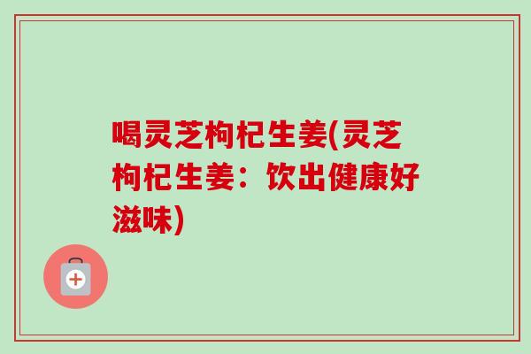喝灵芝枸杞生姜(灵芝枸杞生姜：饮出健康好滋味)