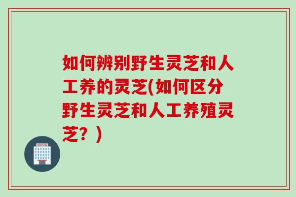 如何辨别野生灵芝和人工养的灵芝(如何区分野生灵芝和人工养殖灵芝？)