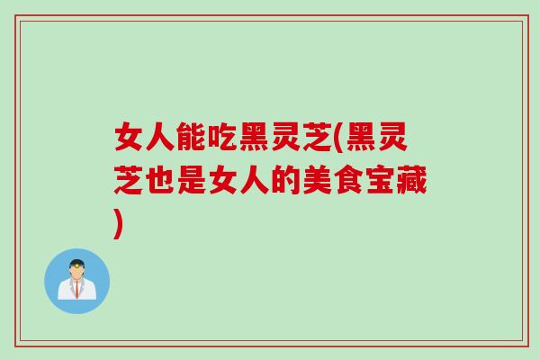 女人能吃黑灵芝(黑灵芝也是女人的美食宝藏)