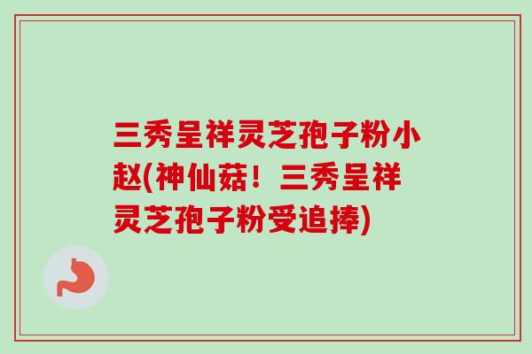 三秀呈祥灵芝孢子粉小赵(神仙菇！三秀呈祥灵芝孢子粉受追捧)