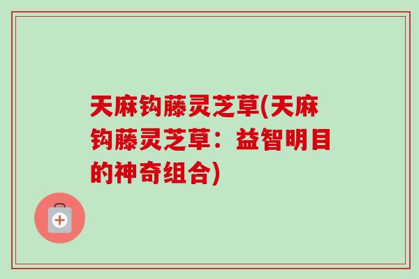 天麻钩藤灵芝草(天麻钩藤灵芝草:益智明目的神奇组合) 天麻钩藤灵芝草(天麻钩藤灵芝草:益智明目的神奇组合)