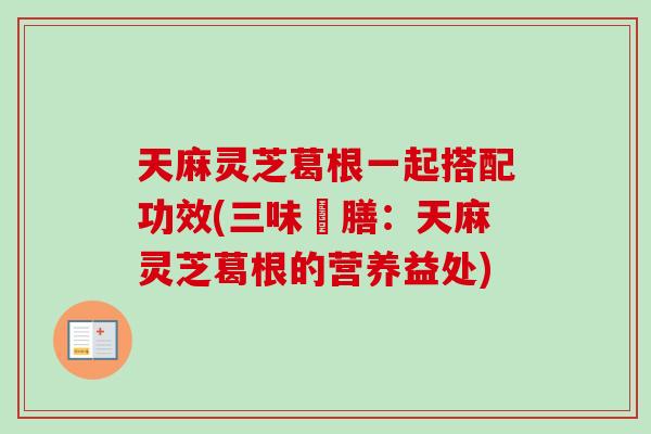 天麻灵芝葛根一起搭配功效(三味藥膳：天麻灵芝葛根的营养益处)