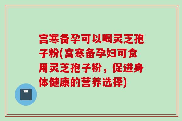 宫寒备孕可以喝灵芝孢子粉(宫寒备孕妇可食用灵芝孢子粉，促进身体健康的营养选择)