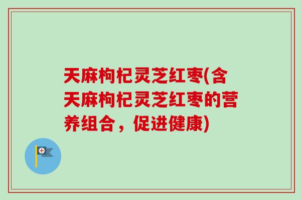 天麻枸杞灵芝红枣(含天麻枸杞灵芝红枣的营养组合，促进健康)