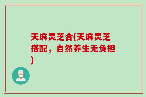 天麻灵芝合(天麻灵芝搭配，自然养生无负担)