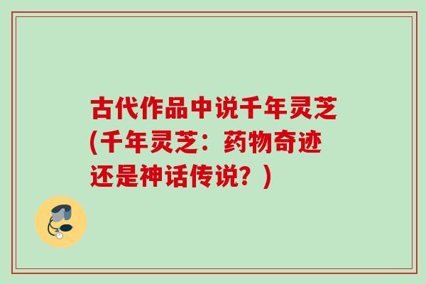 古代作品中说千年灵芝(千年灵芝:奇迹还是神话传说?) 古代作品中说千年灵芝(千年灵芝:奇迹还是神话传说?)