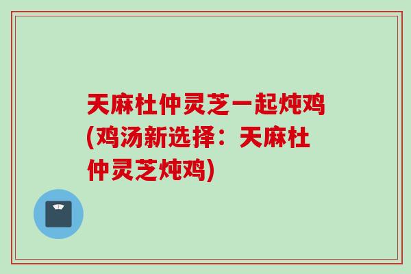 天麻杜仲灵芝一起炖鸡(鸡汤新选择：天麻杜仲灵芝炖鸡)