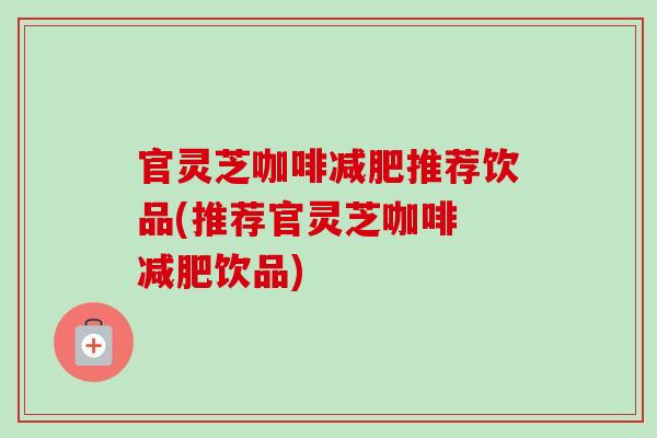 官灵芝咖啡减肥推荐饮品(推荐官灵芝咖啡 减肥饮品)