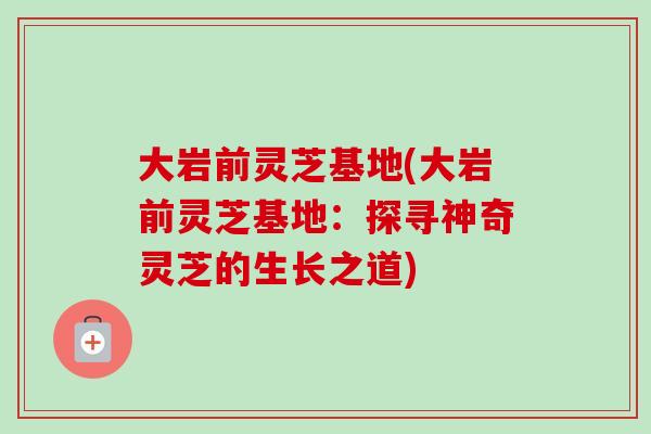 大岩前灵芝基地(大岩前灵芝基地：探寻神奇灵芝的生长之道)
