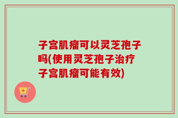 子宫可以灵芝孢子吗(使用灵芝孢子子宫可能有效)