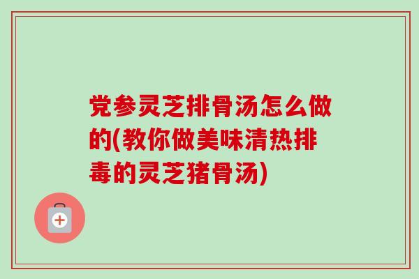 党参灵芝排骨汤怎么做的(教你做美味清热排毒的灵芝猪骨汤)