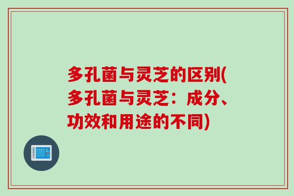 多孔菌与灵芝的区别(多孔菌与灵芝：成分、功效和用途的不同)