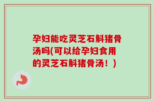 孕妇能吃灵芝石斛猪骨汤吗(可以给孕妇食用的灵芝石斛猪骨汤！)