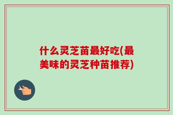 什么灵芝苗最好吃(最美味的灵芝种苗推荐)