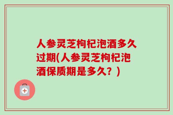 人参灵芝枸杞泡酒多久过期(人参灵芝枸杞泡酒保质期是多久？)