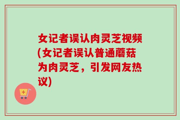 女记者误认肉灵芝视频(女记者误认普通蘑菇为肉灵芝，引发网友热议)