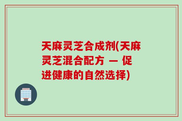 天麻灵芝合成剂(天麻灵芝混合配方 — 促进健康的自然选择)