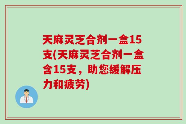 天麻灵芝合剂一盒15支(天麻灵芝合剂一盒含15支，助您缓解压力和疲劳)