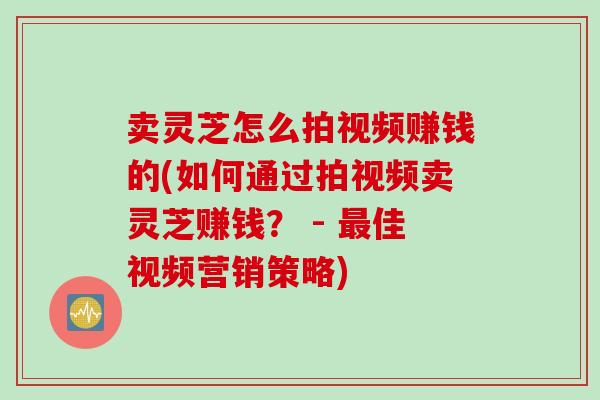 卖灵芝怎么拍视频赚钱的(如何通过拍视频卖灵芝赚钱？ - 最佳视频营销策略)