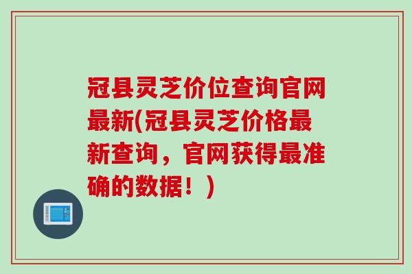 冠县灵芝价位查询官网新(冠县灵芝价格新查询，官网获得准确的数据！)