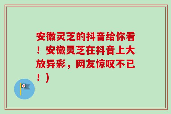 安徽灵芝的抖音给你看！安徽灵芝在抖音上大放异彩，网友惊叹不已！)