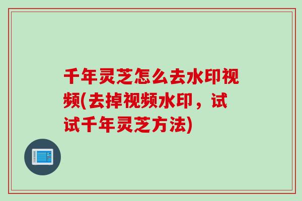 千年灵芝怎么去水印视频(去掉视频水印,试试千年灵芝方法) 千年灵芝怎么去水印视频(去掉视频水印,试试千年灵芝方法)