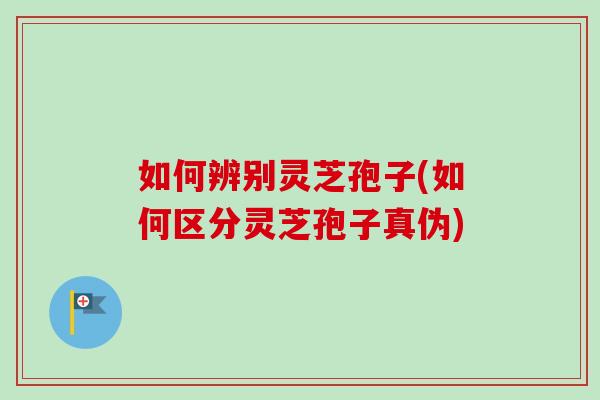 如何辨别灵芝孢子(如何区分灵芝孢子真伪)
