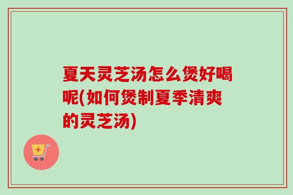 夏天灵芝汤怎么煲好喝呢(如何煲制夏季清爽的灵芝汤)
