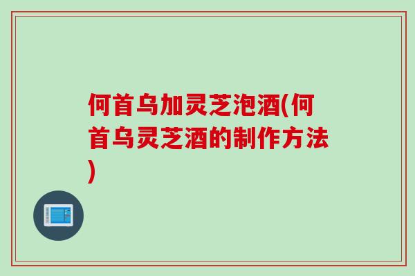 何首乌加灵芝泡酒(何首乌灵芝酒的制作方法)