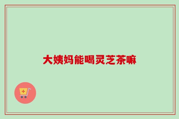 大姨妈能喝灵芝茶嘛 大姨妈能喝灵芝茶嘛