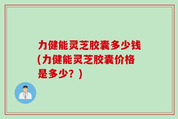 力健能灵芝胶囊多少钱(力健能灵芝胶囊价格是多少？)