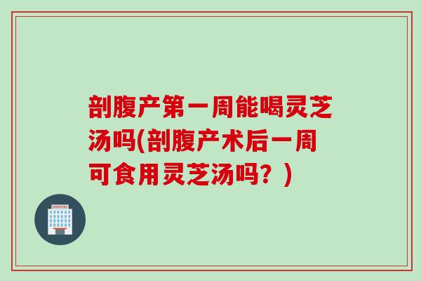 剖腹产第一周能喝灵芝汤吗(剖腹产术后一周可食用灵芝汤吗？)