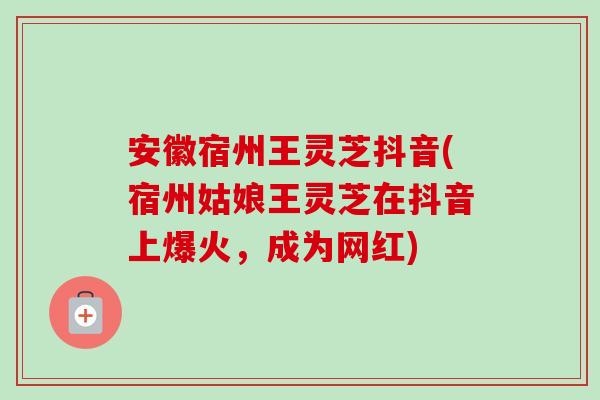 安徽宿州王灵芝抖音(宿州姑娘王灵芝在抖音上爆火，成为网红)