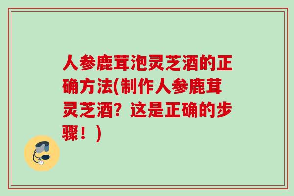 人参鹿茸泡灵芝酒的正确方法(制作人参鹿茸灵芝酒？这是正确的步骤！)