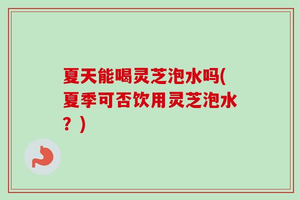 夏天能喝灵芝泡水吗(夏季可否饮用灵芝泡水？)