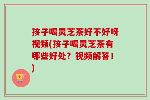 孩子喝灵芝茶好不好呀视频(孩子喝灵芝茶有哪些好处？视频解答！)