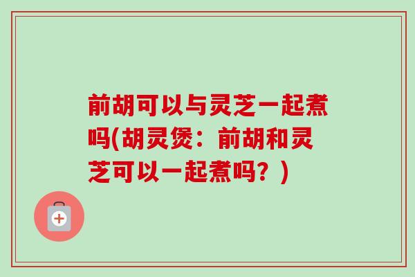 前胡可以与灵芝一起煮吗(胡灵煲：前胡和灵芝可以一起煮吗？)