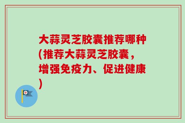大蒜灵芝胶囊推荐哪种(推荐大蒜灵芝胶囊，增强免疫力、促进健康)