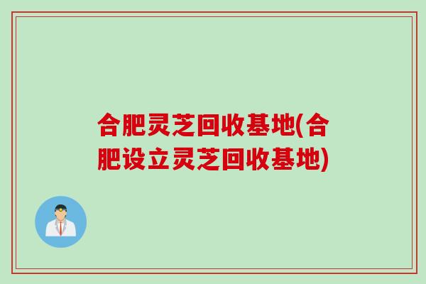 合肥灵芝回收基地(合肥设立灵芝回收基地)