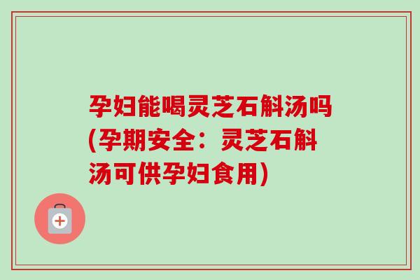 孕妇能喝灵芝石斛汤吗(孕期安全：灵芝石斛汤可供孕妇食用)