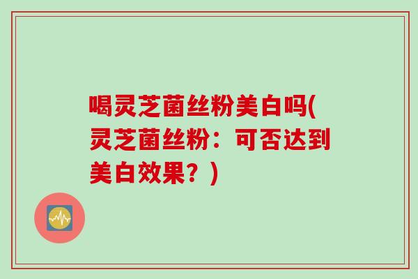 喝灵芝菌丝粉美白吗(灵芝菌丝粉：可否达到美白效果？)
