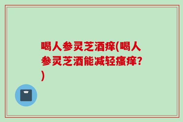 喝人参灵芝酒痒(喝人参灵芝酒能减轻?) 喝人参灵芝酒痒(喝人参灵芝酒能减轻?)